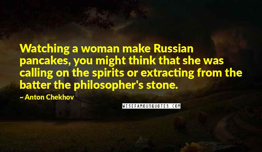 Anton Chekhov Quotes: Watching a woman make Russian pancakes, you might think that she was calling on the spirits or extracting from the batter the philosopher's stone.