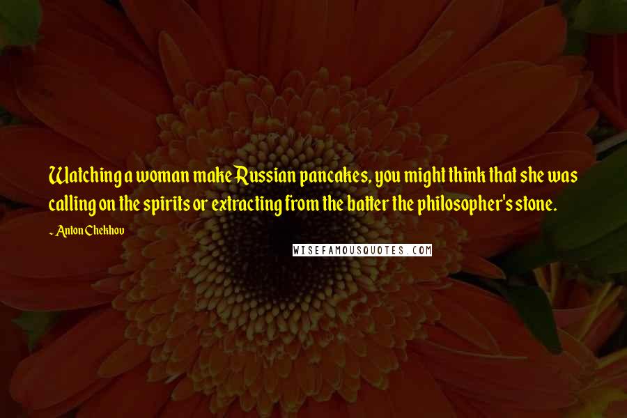 Anton Chekhov Quotes: Watching a woman make Russian pancakes, you might think that she was calling on the spirits or extracting from the batter the philosopher's stone.