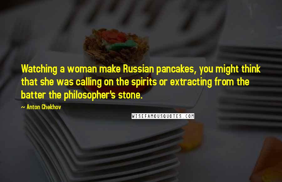 Anton Chekhov Quotes: Watching a woman make Russian pancakes, you might think that she was calling on the spirits or extracting from the batter the philosopher's stone.