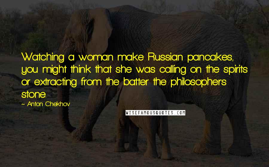 Anton Chekhov Quotes: Watching a woman make Russian pancakes, you might think that she was calling on the spirits or extracting from the batter the philosopher's stone.