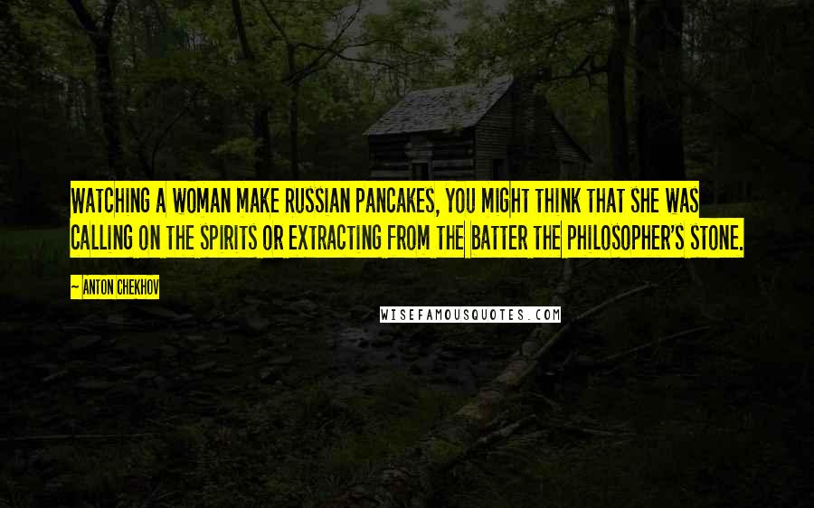 Anton Chekhov Quotes: Watching a woman make Russian pancakes, you might think that she was calling on the spirits or extracting from the batter the philosopher's stone.