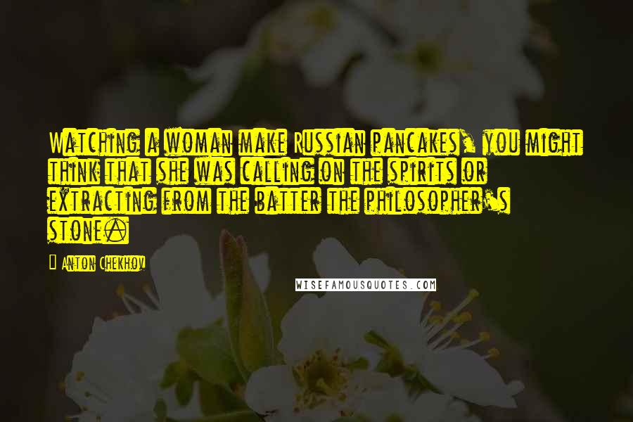 Anton Chekhov Quotes: Watching a woman make Russian pancakes, you might think that she was calling on the spirits or extracting from the batter the philosopher's stone.