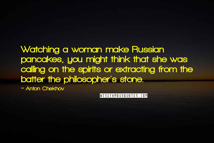 Anton Chekhov Quotes: Watching a woman make Russian pancakes, you might think that she was calling on the spirits or extracting from the batter the philosopher's stone.