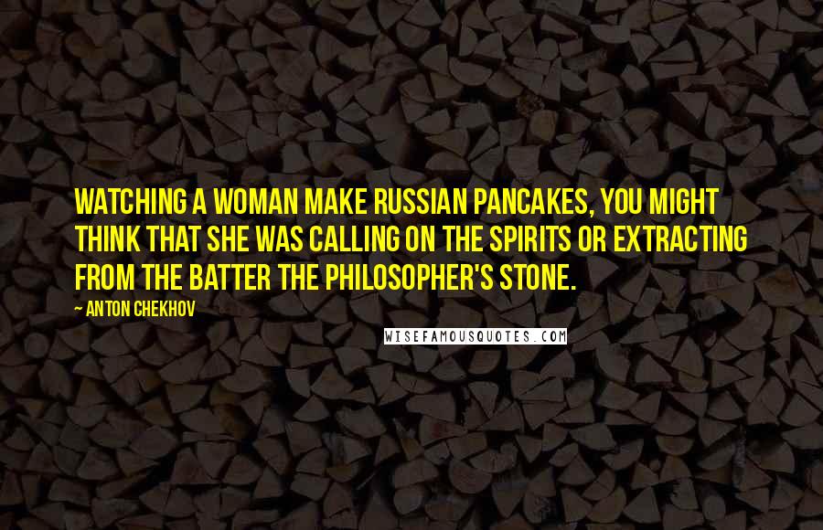 Anton Chekhov Quotes: Watching a woman make Russian pancakes, you might think that she was calling on the spirits or extracting from the batter the philosopher's stone.