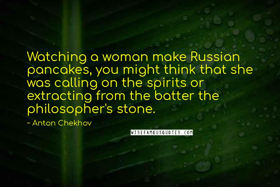 Anton Chekhov Quotes: Watching a woman make Russian pancakes, you might think that she was calling on the spirits or extracting from the batter the philosopher's stone.