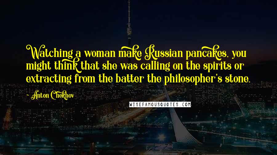 Anton Chekhov Quotes: Watching a woman make Russian pancakes, you might think that she was calling on the spirits or extracting from the batter the philosopher's stone.