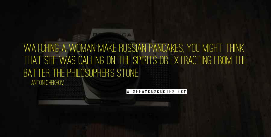Anton Chekhov Quotes: Watching a woman make Russian pancakes, you might think that she was calling on the spirits or extracting from the batter the philosopher's stone.