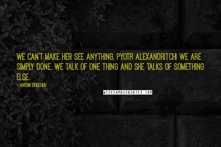 Anton Chekhov Quotes: We can't make her see anything, Pyotr Alexandritch! We are simply done. We talk of one thing and she talks of something else.