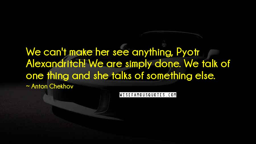 Anton Chekhov Quotes: We can't make her see anything, Pyotr Alexandritch! We are simply done. We talk of one thing and she talks of something else.