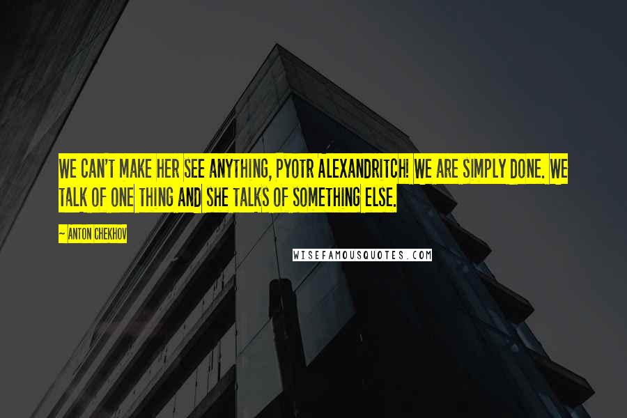 Anton Chekhov Quotes: We can't make her see anything, Pyotr Alexandritch! We are simply done. We talk of one thing and she talks of something else.