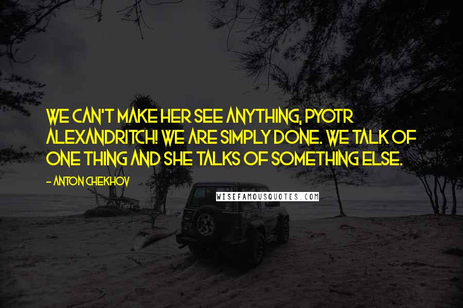 Anton Chekhov Quotes: We can't make her see anything, Pyotr Alexandritch! We are simply done. We talk of one thing and she talks of something else.