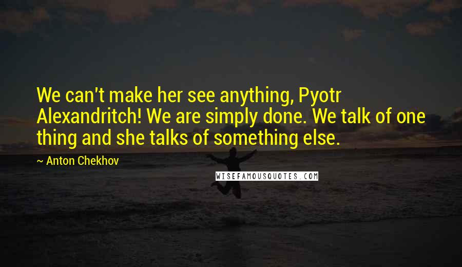 Anton Chekhov Quotes: We can't make her see anything, Pyotr Alexandritch! We are simply done. We talk of one thing and she talks of something else.