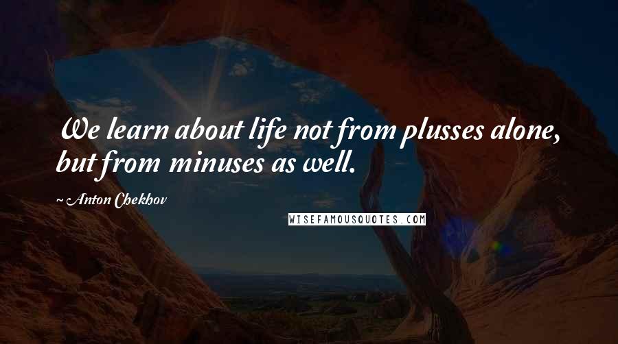 Anton Chekhov Quotes: We learn about life not from plusses alone, but from minuses as well.