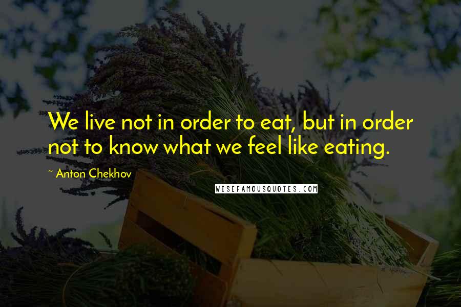 Anton Chekhov Quotes: We live not in order to eat, but in order not to know what we feel like eating.