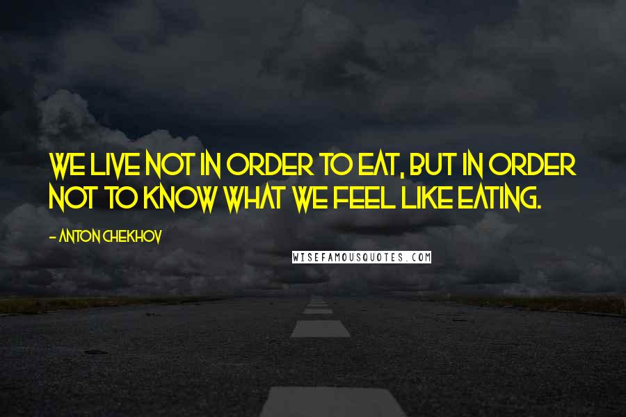 Anton Chekhov Quotes: We live not in order to eat, but in order not to know what we feel like eating.