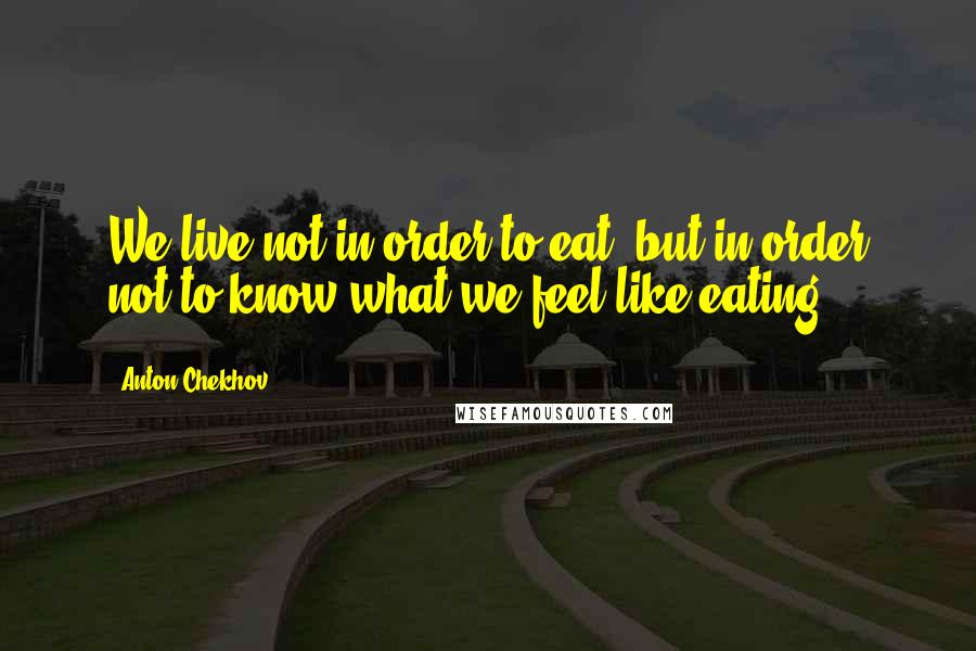 Anton Chekhov Quotes: We live not in order to eat, but in order not to know what we feel like eating.