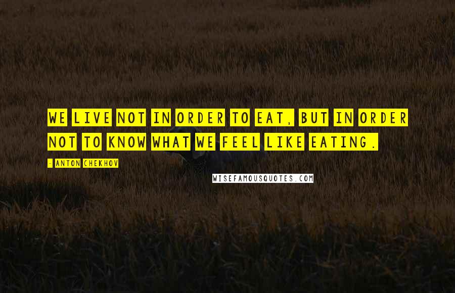 Anton Chekhov Quotes: We live not in order to eat, but in order not to know what we feel like eating.