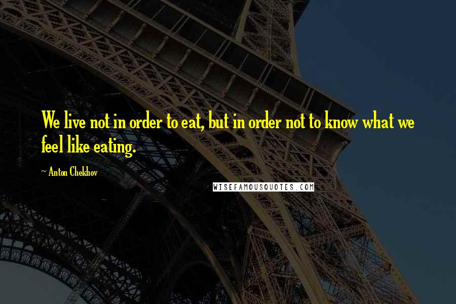 Anton Chekhov Quotes: We live not in order to eat, but in order not to know what we feel like eating.