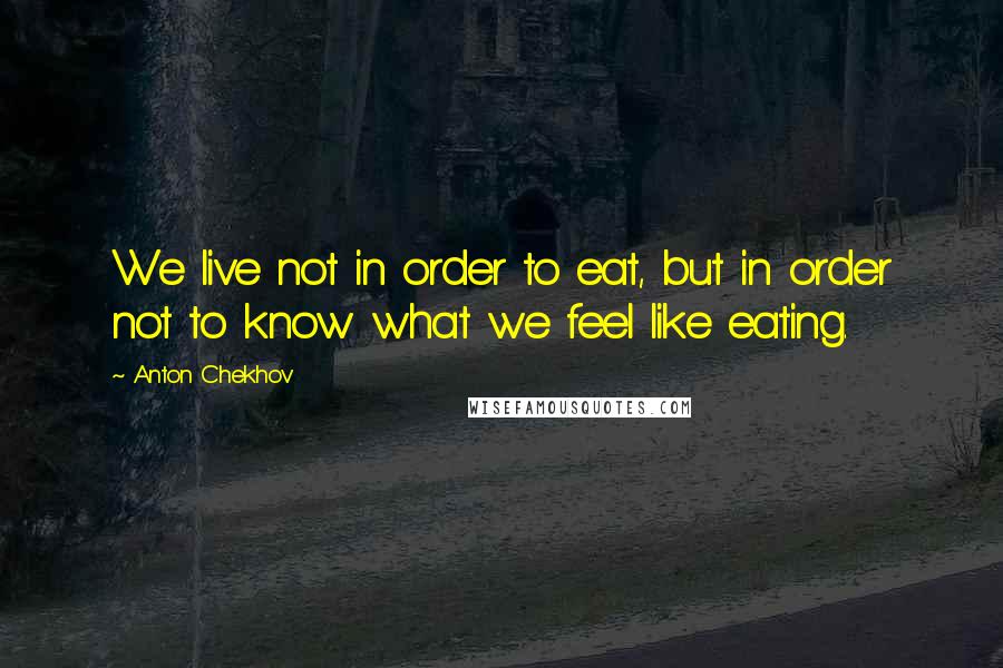 Anton Chekhov Quotes: We live not in order to eat, but in order not to know what we feel like eating.