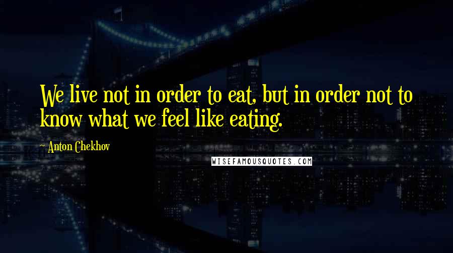 Anton Chekhov Quotes: We live not in order to eat, but in order not to know what we feel like eating.