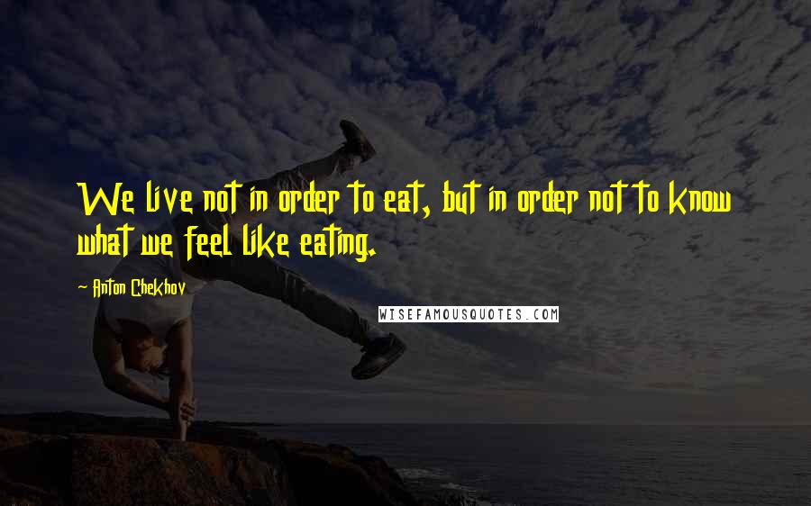 Anton Chekhov Quotes: We live not in order to eat, but in order not to know what we feel like eating.