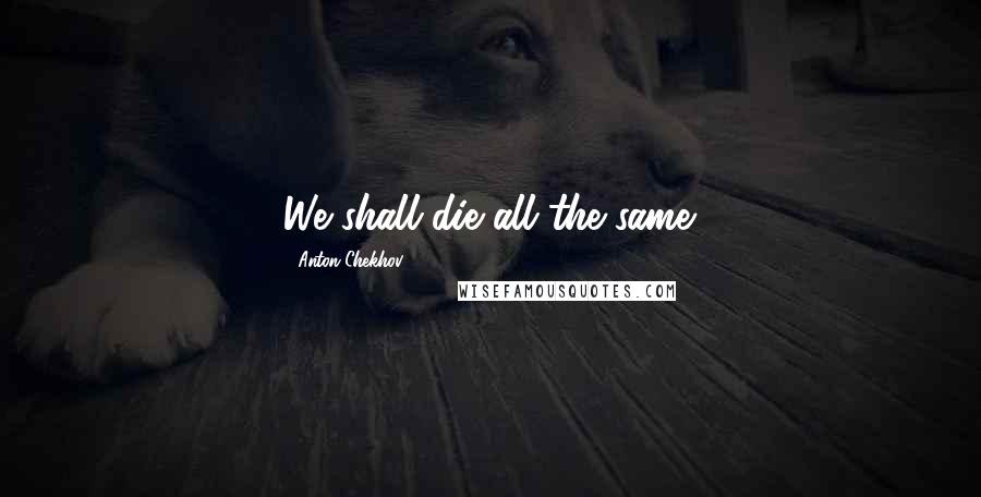 Anton Chekhov Quotes: We shall die all the same.