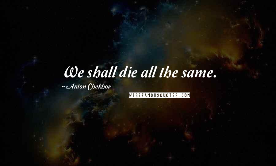 Anton Chekhov Quotes: We shall die all the same.