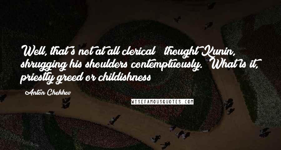 Anton Chekhov Quotes: Well, that's not at all clerical!" thought Kunin, shrugging his shoulders contemptuously. "What is it, priestly greed or childishness?