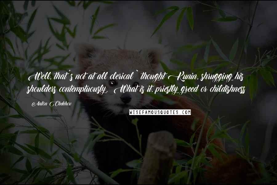 Anton Chekhov Quotes: Well, that's not at all clerical!" thought Kunin, shrugging his shoulders contemptuously. "What is it, priestly greed or childishness?