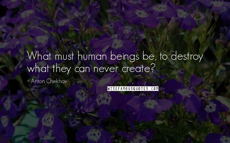 Anton Chekhov Quotes: What must human beings be, to destroy what they can never create?