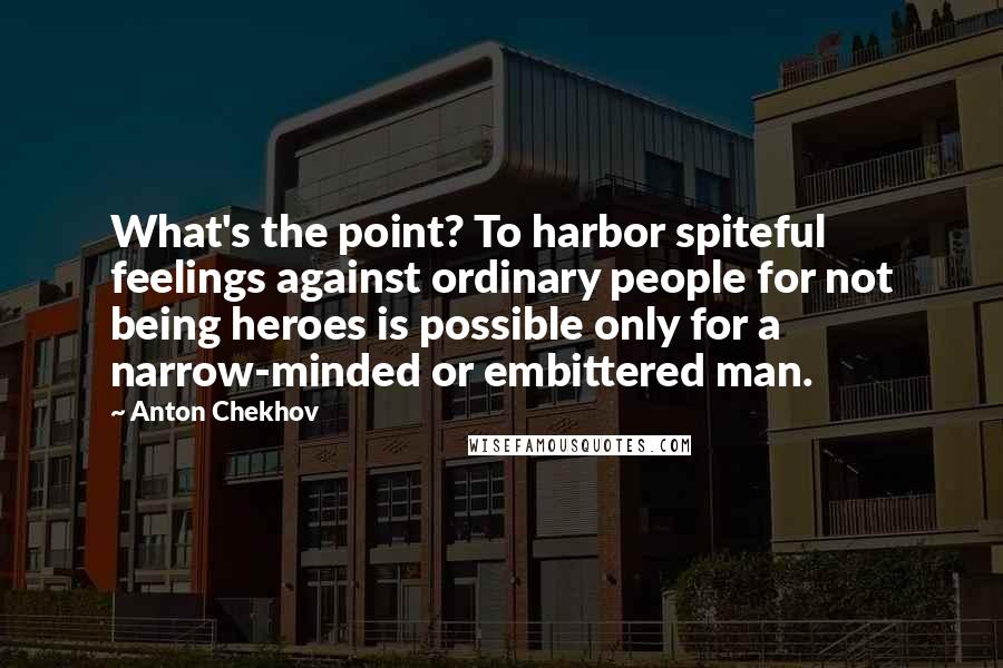 Anton Chekhov Quotes: What's the point? To harbor spiteful feelings against ordinary people for not being heroes is possible only for a narrow-minded or embittered man.
