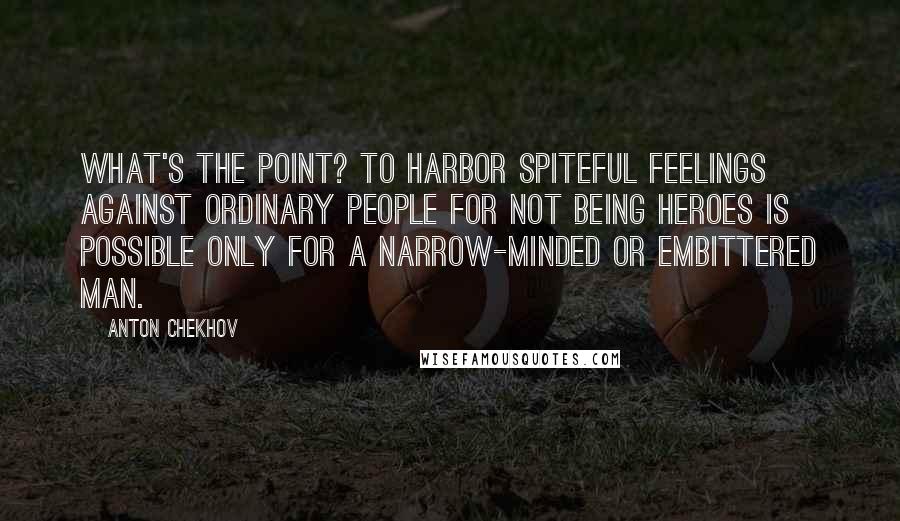 Anton Chekhov Quotes: What's the point? To harbor spiteful feelings against ordinary people for not being heroes is possible only for a narrow-minded or embittered man.