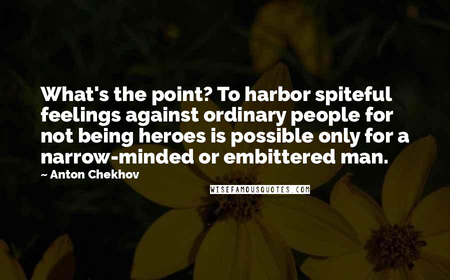 Anton Chekhov Quotes: What's the point? To harbor spiteful feelings against ordinary people for not being heroes is possible only for a narrow-minded or embittered man.