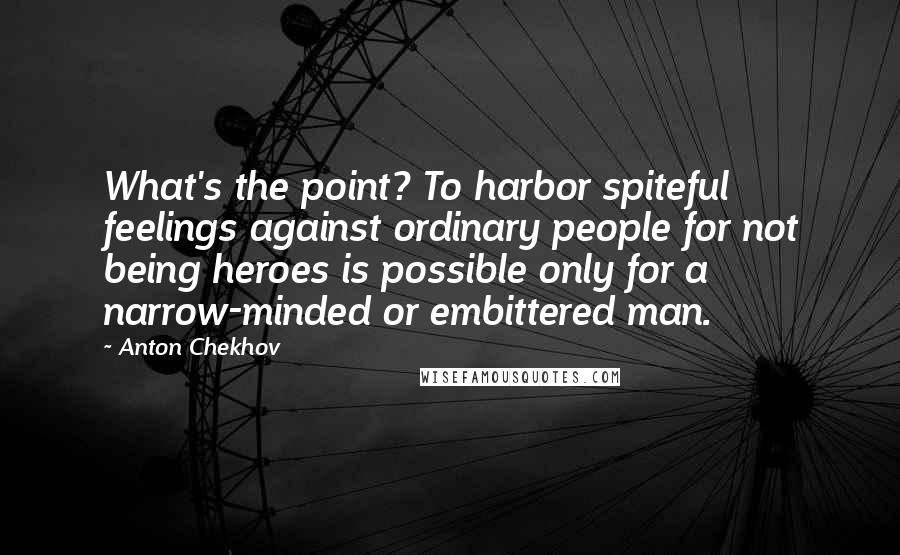 Anton Chekhov Quotes: What's the point? To harbor spiteful feelings against ordinary people for not being heroes is possible only for a narrow-minded or embittered man.