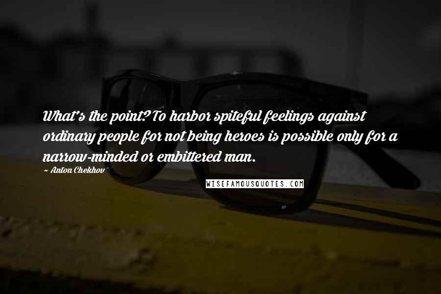 Anton Chekhov Quotes: What's the point? To harbor spiteful feelings against ordinary people for not being heroes is possible only for a narrow-minded or embittered man.