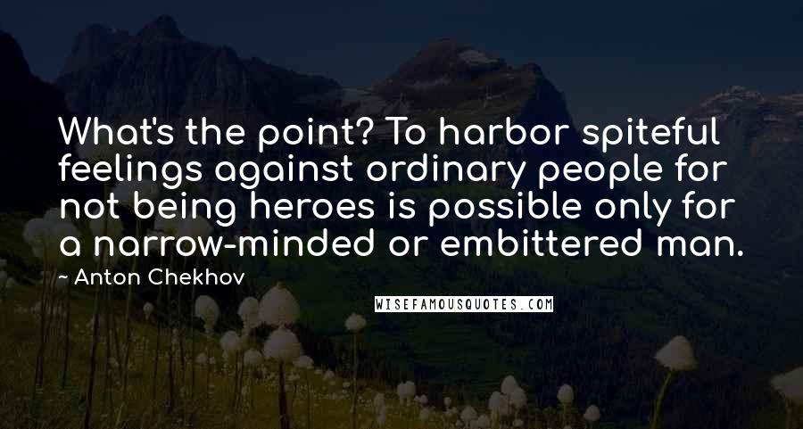 Anton Chekhov Quotes: What's the point? To harbor spiteful feelings against ordinary people for not being heroes is possible only for a narrow-minded or embittered man.