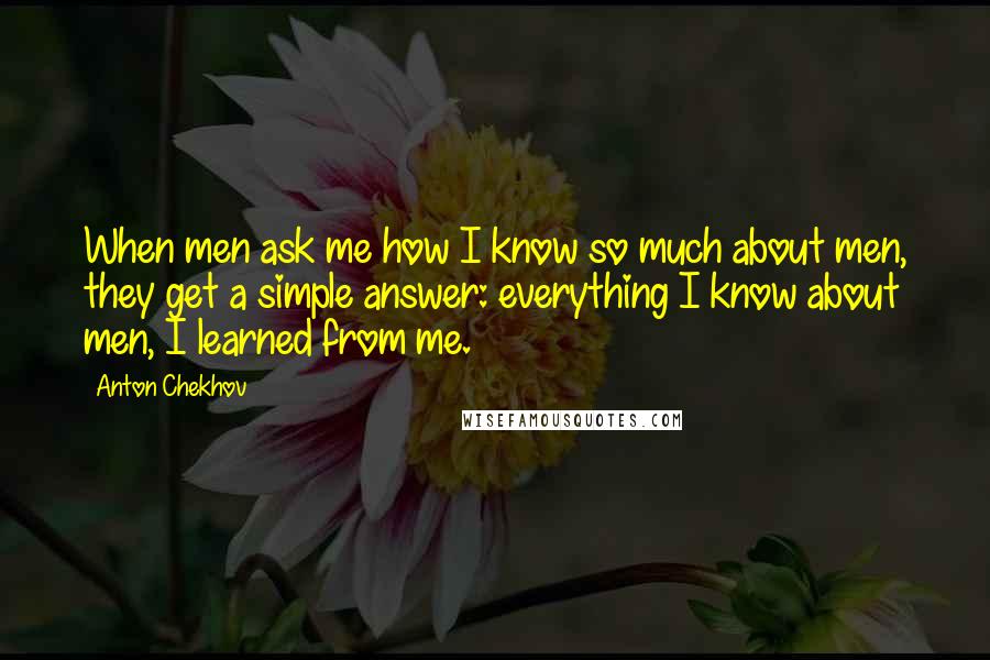 Anton Chekhov Quotes: When men ask me how I know so much about men, they get a simple answer: everything I know about men, I learned from me.