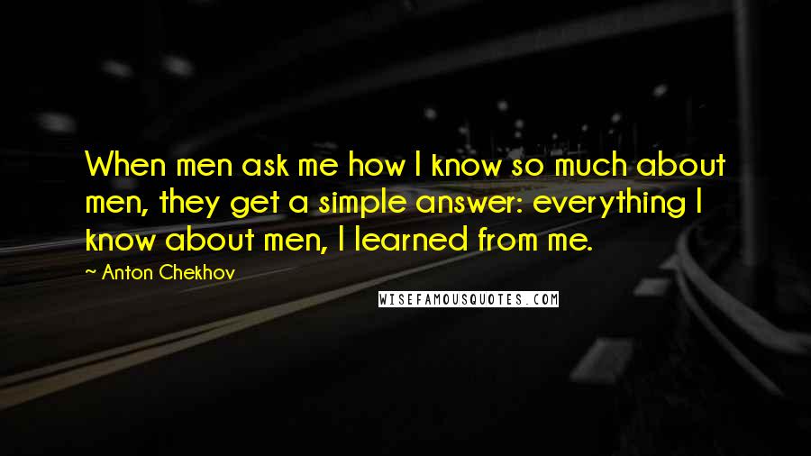 Anton Chekhov Quotes: When men ask me how I know so much about men, they get a simple answer: everything I know about men, I learned from me.