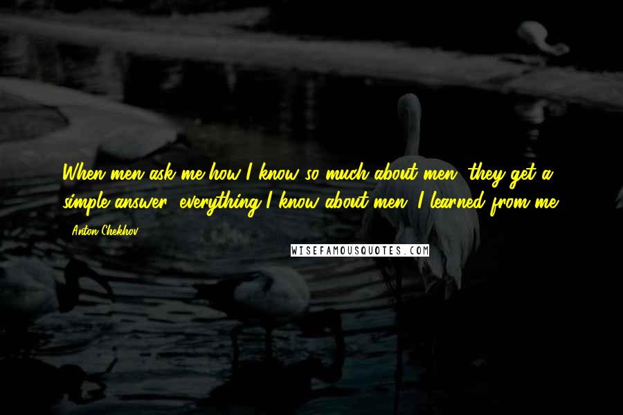 Anton Chekhov Quotes: When men ask me how I know so much about men, they get a simple answer: everything I know about men, I learned from me.