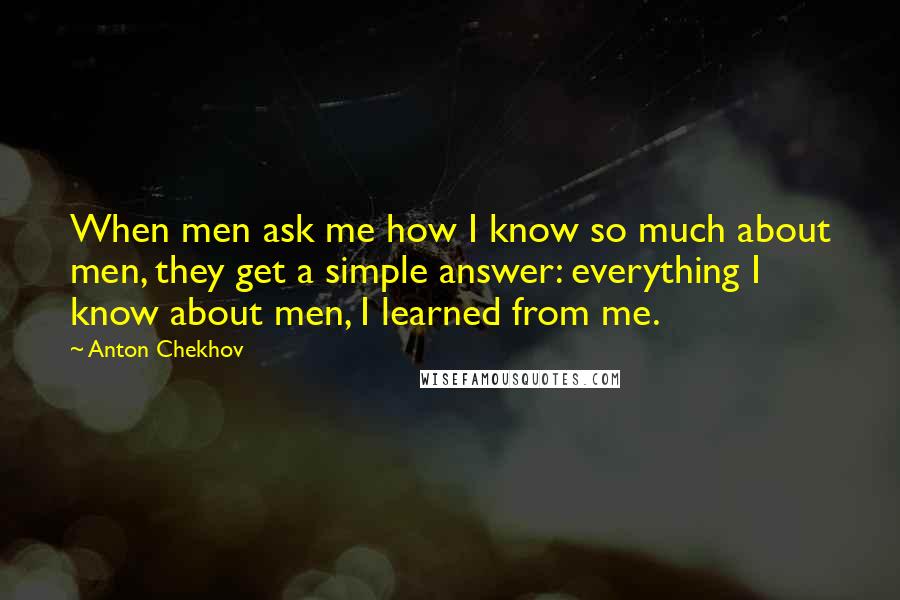 Anton Chekhov Quotes: When men ask me how I know so much about men, they get a simple answer: everything I know about men, I learned from me.