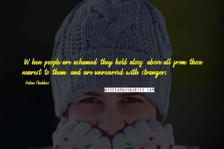Anton Chekhov Quotes: [W]hen people are ashamed they hold aloof, above all from those nearest to them, and are unreserved with strangers