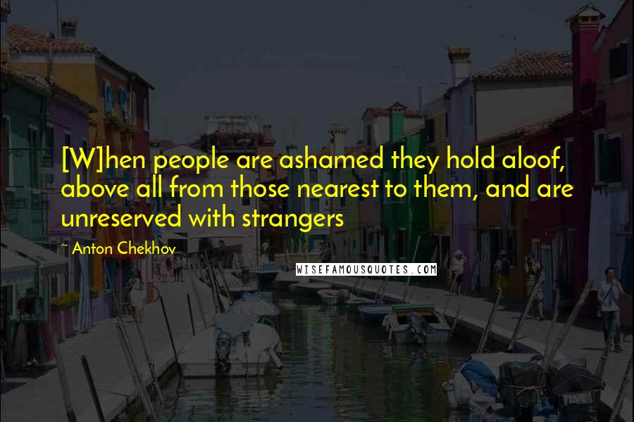 Anton Chekhov Quotes: [W]hen people are ashamed they hold aloof, above all from those nearest to them, and are unreserved with strangers