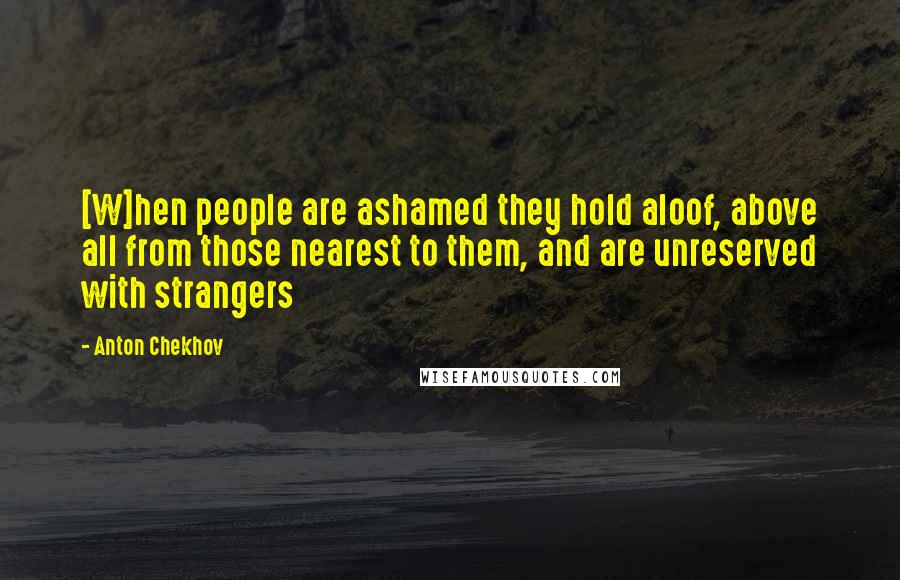 Anton Chekhov Quotes: [W]hen people are ashamed they hold aloof, above all from those nearest to them, and are unreserved with strangers