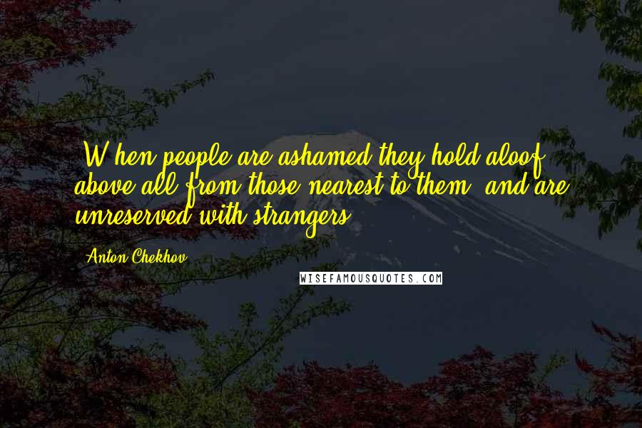 Anton Chekhov Quotes: [W]hen people are ashamed they hold aloof, above all from those nearest to them, and are unreserved with strangers