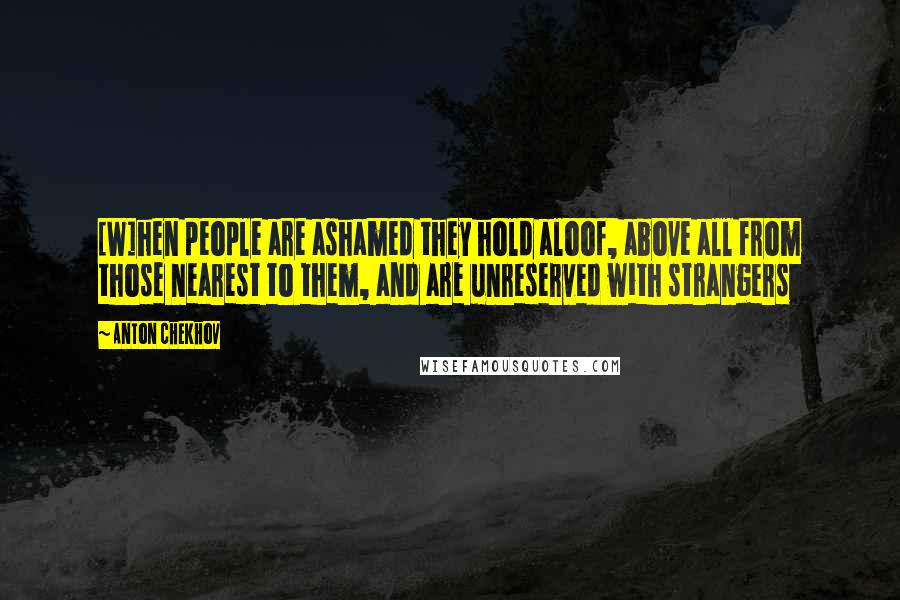 Anton Chekhov Quotes: [W]hen people are ashamed they hold aloof, above all from those nearest to them, and are unreserved with strangers