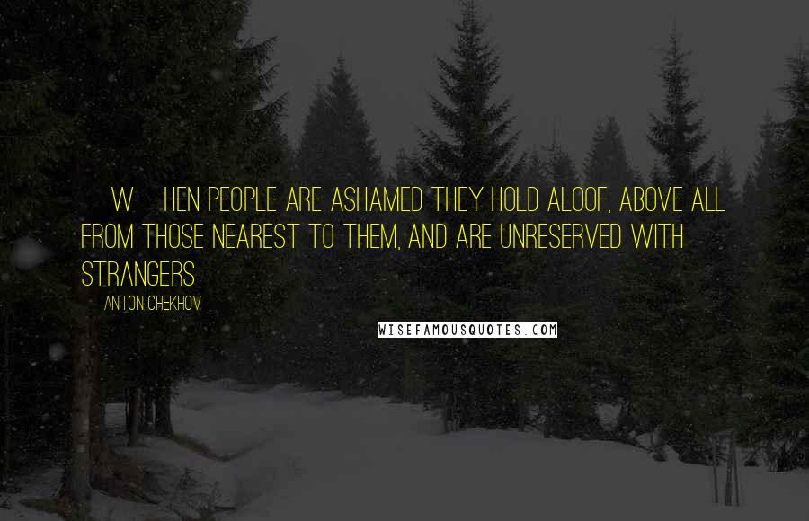 Anton Chekhov Quotes: [W]hen people are ashamed they hold aloof, above all from those nearest to them, and are unreserved with strangers