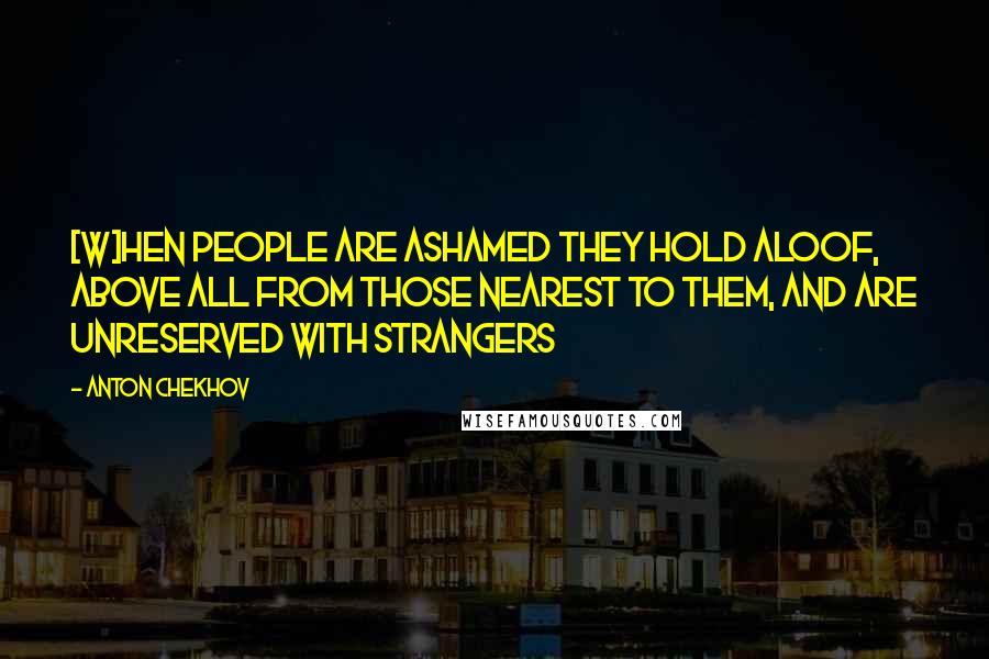 Anton Chekhov Quotes: [W]hen people are ashamed they hold aloof, above all from those nearest to them, and are unreserved with strangers