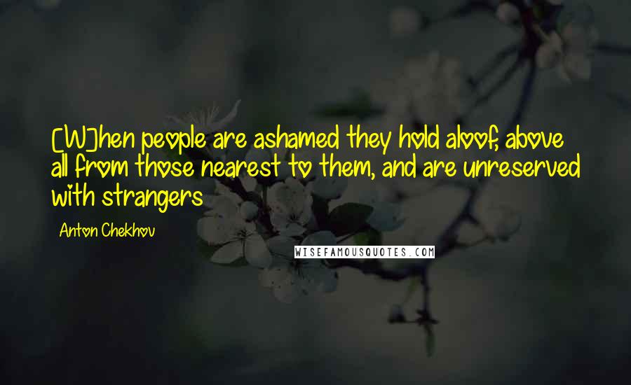 Anton Chekhov Quotes: [W]hen people are ashamed they hold aloof, above all from those nearest to them, and are unreserved with strangers