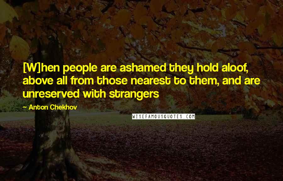 Anton Chekhov Quotes: [W]hen people are ashamed they hold aloof, above all from those nearest to them, and are unreserved with strangers