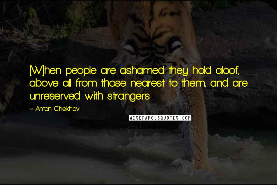 Anton Chekhov Quotes: [W]hen people are ashamed they hold aloof, above all from those nearest to them, and are unreserved with strangers